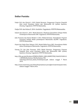 61
Daftar Pustaka
Fadjar N.H. dan Choirul L. 2010. Modul Bermutu: Penggunaan Program Pengolah
Kata untuk Penyiapan Bahan Ajar Matematika SD: Symbol, Equation,
Drawing. Yogyakarta: PPPPTK Matematika.
Fadjar N.H. dan Estina E. 2014. GeoGebra. Yogyakarta: PPPPTK Matematika.
Indarti dan Choirul L. 2011. Modul Bermutu: Eksplorasi Spreadsheet Sebagai Media
Pembelajaran Matematika SMP. Yogyakarta: PPPPTK Matematika.
Joko Purnomo dan Hanan Windro S. 2011. Modul bermutu: Pemanfaatan Program
Presentasi Sebagai Media pembelajaran Matematika SD/SMP. Yogyakarta:
PPPPTK Matematika.
Pujiati dan Fadjar Noer Hidayat. 2015. Modul Diklat Pasca UKG: Pemanfaatan Media
dalam Pembelajaran Matematika. Yogyakarta: PPPPTK Matematika.
Untung T.S. dan Joko Purnomo. 2010. Modul Bermutu: Penggunaan Program
Pengolah Kata untuk Penyiapan Bahan Ajar Matematika SMP: Symbol,
Equation, Drawing. Yogyakarta: PPPPTK Matematika.
http://file.upi.edu/Direktori/FPMIPA/PRODI._ILMU_KOMPUTER/19660325200112
1-MUNIR/Kurikulum_TIK/Kurikulum_TIK-
Teknologi_Informasi_dalam_Pembelajaran.pdf, diakses tanggal 7 Maret
2016.
http://www.materisma.com/2014/03/penjelasan-perangkat-lunak-komputer.html,
diakses tanggal 7 Maret 2016.
 