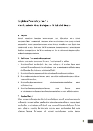 3
Kegiatan Pembelajaran 1 :
Karakteristik Mata Pelajaran di Sekolah Dasar
A. Tujuan
Setelah mengikuti kegiatan pembelajaran 1ini, diharapkan guru dapat
mengidentifikasi karakteristik tiap mata pelajaran di sekolah dasar yang meliputi
menganalisis materi pembelajaran yang sesuai dengan pendekatan yang dipilih dan
karakteristik peserta didik usia SD/MI serta dapat menyusun materi pembelajaran
dari lima mata pelajaran SD/MI secara integratif dan kreatif sesuai dengan tingkat
perkembangan peserta didik.
B. Indikator Pencapaian Kompetensi
Indikator pencapaian kompetensi Kegiatan Pembelajaran 1 ini adalah:
1. Mengidentifikasi karakteristik tiap mata pelajaran di sekolah dasar yang
meliputi Menganalisismateripembelajaran yang sesuaidenganpendekatan yang
dipilihdankarakteristikpesertadidikusia SD/MI.
2. Mengidentifikasikesesuaianmateripembelajarandengankompetensidasar
3. Menentukanmateripembelajaran yang esensialsesuaidengankompetensidasar
yang telahditentukan.
4. Menganalisiskesesuaianmateri ajardenganpengalamanbelajar yang
telahditentukan.
5. Mengklasifikasikanmateripembelajaran yang diampu yang
terkaitdenganpengalamanbelajardantujuanpembelajaran yang telahditentukan.
C. Uraian Materi
Selain mempertimbangkan karakteristik pembelajaran tematik terpadu, guru masih
perlu untuk memperhatikan juga karakteristik setiap mata pelajaran supaya dapat
memberikan pembelajaran profesional yang memenuhi tuntutan keilmuan. Setiap
mata pelajaran memiliki karakteristik tertentu yang membedakan dari mata
pelajaran lainnya. Perbedaan ini menjadi pertimbangan penting dalam
 