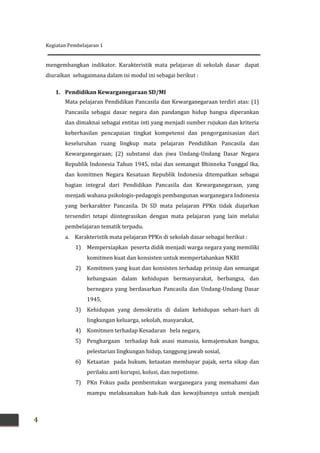 Kegiatan Pembelajaran 1
4
mengembangkan indikator. Karakteristik mata pelajaran di sekolah dasar dapat
diuraikan sebagaimana dalam isi modul ini sebagai berikut :
1. Pendidikan Kewarganegaraan SD/MI
Mata pelajaran Pendidikan Pancasila dan Kewarganegaraan terdiri atas: (1)
Pancasila sebagai dasar negara dan pandangan hidup bangsa diperankan
dan dimaknai sebagai entitas inti yang menjadi sumber rujukan dan kriteria
keberhasilan pencapaian tingkat kompetensi dan pengorganisasian dari
keseluruhan ruang lingkup mata pelajaran Pendidikan Pancasila dan
Kewarganegaraan; (2) substansi dan jiwa Undang-Undang Dasar Negara
Republik Indonesia Tahun 1945, nilai dan semangat Bhinneka Tunggal Ika,
dan komitmen Negara Kesatuan Republik Indonesia ditempatkan sebagai
bagian integral dari Pendidikan Pancasila dan Kewarganegaraan, yang
menjadi wahana psikologis-pedagogis pembangunan warganegara Indonesia
yang berkarakter Pancasila. Di SD mata pelajaran PPKn tidak diajarkan
tersendiri tetapi diintegrasikan dengan mata pelajaran yang lain melalui
pembelajaran tematik terpadu.
a. Karakteristik mata pelajaran PPKn di sekolah dasar sebagai berikut :
1) Mempersiapkan peserta didik menjadi warga negara yang memiliki
komitmen kuat dan konsisten untuk mempertahankan NKRI
2) Komitmen yang kuat dan konsisten terhadap prinsip dan semangat
kebangsaan dalam kehidupan bermasyarakat, berbangsa, dan
bernegara yang berdasarkan Pancasila dan Undang-Undang Dasar
1945,
3) Kehidupan yang demokratis di dalam kehidupan sehari-hari di
lingkungan keluarga, sekolah, masyarakat,
4) Komitmen terhadap Kesadaran bela negara,
5) Penghargaan terhadap hak asasi manusia, kemajemukan bangsa,
pelestarian lingkungan hidup, tanggung jawab sosial,
6) Ketaatan pada hukum, ketaatan membayar pajak, serta sikap dan
perilaku anti korupsi, kolusi, dan nepotisme.
7) PKn Fokus pada pembentukan warganegara yang memahami dan
mampu melaksanakan hak-hak dan kewajibannya untuk menjadi
 