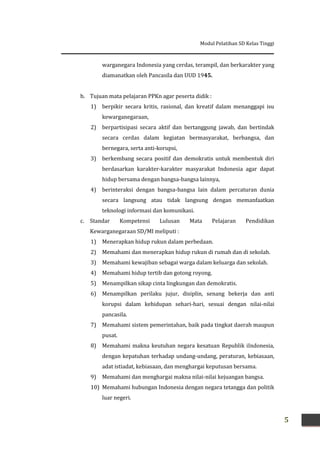 Modul Pelatihan SD Kelas Tinggi
5
warganegara Indonesia yang cerdas, terampil, dan berkarakter yang
diamanatkan oleh Pancasila dan UUD 1945.
b. Tujuan mata pelajaran PPKn agar peserta didik :
1) berpikir secara kritis, rasional, dan kreatif dalam menanggapi isu
kewarganegaraan,
2) berpartisipasi secara aktif dan bertanggung jawab, dan bertindak
secara cerdas dalam kegiatan bermasyarakat, berbangsa, dan
bernegara, serta anti-korupsi,
3) berkembang secara positif dan demokratis untuk membentuk diri
berdasarkan karakter-karakter masyarakat Indonesia agar dapat
hidup bersama dengan bangsa-bangsa lainnya,
4) berinteraksi dengan bangsa-bangsa lain dalam percaturan dunia
secara langsung atau tidak langsung dengan memanfaatkan
teknologi informasi dan komunikasi.
c. Standar Kompetensi Lulusan Mata Pelajaran Pendidikan
Kewarganegaraan SD/MI meliputi :
1) Menerapkan hidup rukun dalam perbedaan.
2) Memahami dan menerapkan hidup rukun di rumah dan di sekolah.
3) Memahami kewajiban sebagai warga dalam keluarga dan sekolah.
4) Memahami hidup tertib dan gotong royong.
5) Menampilkan sikap cinta lingkungan dan demokratis.
6) Menampilkan perilaku jujur, disiplin, senang bekerja dan anti
korupsi dalam kehidupan sehari-hari, sesuai dengan nilai-nilai
pancasila.
7) Memahami sistem pemerintahan, baik pada tingkat daerah maupun
pusat.
8) Memahami makna keutuhan negara kesatuan Republik iIndonesia,
dengan kepatuhan terhadap undang-undang, peraturan, kebiasaan,
adat istiadat, kebiasaan, dan menghargai keputusan bersama.
9) Memahami dan menghargai makna nilai-nilai kejuangan bangsa.
10) Memahami hubungan Indonesia dengan negara tetangga dan politik
luar negeri.
 