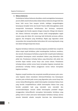 Kegiatan Pembelajaran 1
6
2. Bahasa Indonesia
Pembelajaran bahasa Indonesia diarahkan untuk meningkatkan kemampuan
peserta didik untuk berkomunikasi dalam bahasa Indonesia dengan baik dan
benar, baik secara lisan maupun tertulis, sekaligus mengembangkan
kemampuan beripikir kritis dan kreatif. Peserta didik dimungkinkan untuk
memperoleh kemampuan berbahasanya dari bertanya, menjawab,
menyanggah, dan beradu argumen dengan orang lain. Sebagai alat ekspresi
diri, bahasa Indonesia merupakan sarana untuk mengungkapkan segala
sesuatu yang ada dalam diri seseorang, baik berbentuk perasaan, pikiran,
gagasan, dan keinginan yang dimilikinya. Begitu juga digunakan untuk
menyatakan dan memperkenalkan keberadaan diri seseorang kepada orang
lain dalam berbagai tempat dan situasi.
Kegiatan berbahasa Indonesia mencakup kegiatan produktif dan reseptif di
dalam empat aspek berbahasa, yakni mendengarkan, berbicara, membaca,
dan menulis. Kemampuan berbahasa yang bersifat reseptif pada hakikatnya
merupakan kemampuan untuk memahami bahasa yang dituturkan oleh
pihak lain. Pemahaman terhadap bahasa yang dituturkan oleh pihak lain
tersebut dapat melalui sarana bunyi atau sarana tulisan. Pemahaman
terhadap bahasa melalui sarana bunyi merupakan kegiatan menyimak dan
pemahaman terhadap bahasa penggunaan sarana tulisan merupakan
kegiatan membaca.
Kegiatan reseptif membaca dan menyimak memiliki persamaan yaitu sama-
sama kegiatan dalam memahami informasi.Perbedaan dua kemampuan
tersebut yaitu terletak pada sarana yang digunakan yaitu sarana bunyi dan
sarana tulisan.Mendengarkan adalah keterampilan memahami bahasa lisan
yang bersifat reseptif.Berbicara adalah keterampilan bahasa lisan yang
bersifat produktif, baik yang interaktif, semi interaktif, dan
noninteraktif.Adapun menulis adalah keterampilan produktif dengan
menggunakan tulisan.Menulis merupakan keterampilan berbahasa yang
paling rumit di antara jenis-jenis keterampilan berbahasa lainnya, karena
menulis bukanlah sekadar menyalin kata-kata dan kalimat-kalimat,
 