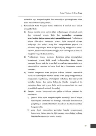 Modul Pelatihan SD Kelas Tinggi
7
melainkan juga mengembangkan dan menuangkan pikiran-pikiran dalam
suatu struktur tulisan yang teratur.
a. Karakteristik Mata Pelajaran Bahasa Indonesia di sekolah dasar adalah
sebagai berikut :
1) Bahasa memiliki peran sentral dalam perkembangan intelektual, sosial,
dan emosional peserta didik dan merupakan penunjang
keberhasilan dalam mempelajari semua bidangstudi. Pembelajaran
bahasa diharapkan membantu peserta didik mengenal dirinya,
budayanya, dan budaya orang lain, mengemukakan gagasan dan
perasaan, berpartisipasi dalam masyarakat yang menggunakan bahasa
tersebut, dan menemukan serta menggunakan kemampuan analitis dan
imaginatif yang ada dalam dirinya.
2) Pembelajaran bahasa Indonesia diarahkan untuk meningkatkan
kemampuan peserta didik untuk berkomunikasi dalam bahasa
Indonesia dengan baik dan benar, baik secara lisan maupun tulis, serta
menumbuhkan apresiasi terhadap hasil karya kesastraan manusia
Indonesia.
3) Standar kompetensi mata pelajaran Bahasa Indonesia merupakan
kualifikasi kemampuan minimal peserta didik yang menggambarkan
penguasaan pengetahuan, keterampilan berbahasa, dan sikap positif
terhadap bahasa dan sastra Indonesia. Standar kompetensi ini
merupakan dasar bagi peserta didik untuk memahami dan merespon
situasi lokal, regional, nasional, dan global.
4) Dengan standar kompetensi mata pelajaran Bahasa Indonesia ini
diharapkan:
a) peserta didik dapat mengembangkan potensinya sesuai dengan
kemampuan, kebutuhan, dan minatnya, serta dapat menumbuhkan
penghargaan terhadap hasil karya kesastraan dan hasil intelektual
bangsa sendiri;
b) guru dapat memusatkan perhatian kepada pengembangan
kompetensi bahasa peserta didik dengan menyediakan berbagai
kegiatan berbahasa dan sumber belajar;
 