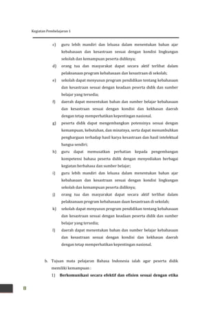 Kegiatan Pembelajaran 1
8
c) guru lebih mandiri dan leluasa dalam menentukan bahan ajar
kebahasaan dan kesastraan sesuai dengan kondisi lingkungan
sekolah dan kemampuan peserta didiknya;
d) orang tua dan masyarakat dapat secara aktif terlibat dalam
pelaksanaan program kebahasaan dan kesastraan di sekolah;
e) sekolah dapat menyusun program pendidikan tentang kebahasaan
dan kesastraan sesuai dengan keadaan peserta didik dan sumber
belajar yang tersedia;
f) daerah dapat menentukan bahan dan sumber belajar kebahasaan
dan kesastraan sesuai dengan kondisi dan kekhasan daerah
dengan tetap memperhatikan kepentingan nasional.
g) peserta didik dapat mengembangkan potensinya sesuai dengan
kemampuan, kebutuhan, dan minatnya, serta dapat menumbuhkan
penghargaan terhadap hasil karya kesastraan dan hasil intelektual
bangsa sendiri;
h) guru dapat memusatkan perhatian kepada pengembangan
kompetensi bahasa peserta didik dengan menyediakan berbagai
kegiatan berbahasa dan sumber belajar;
i) guru lebih mandiri dan leluasa dalam menentukan bahan ajar
kebahasaan dan kesastraan sesuai dengan kondisi lingkungan
sekolah dan kemampuan peserta didiknya;
j) orang tua dan masyarakat dapat secara aktif terlibat dalam
pelaksanaan program kebahasaan daan kesastraan di sekolah;
k) sekolah dapat menyusun program pendidikan tentang kebahasaan
dan kesastraan sesuai dengan keadaan peserta didik dan sumber
belajar yang tersedia;
l) daerah dapat menentukan bahan dan sumber belajar kebahasaan
dan kesastraan sesuai dengan kondisi dan kekhasan daerah
dengan tetap memperhatikan kepentingan nasional.
b. Tujuan mata pelajaran Bahasa Indonesia ialah agar peserta didik
memiliki kemampuan :
1) Berkomunikasi secara efektif dan efisien sesuai dengan etika
 