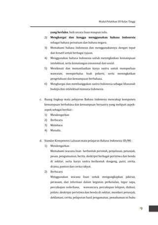 Modul Pelatihan SD Kelas Tinggi
9
yang berlaku, baik secara lisan maupun tulis.
2) Menghargai dan bangga menggunakan bahasa Indonesia
sebagai bahasa persatuan dan bahasa negara.
3) Memahami bahasa Indonesia dan menggunakannya dengan tepat
dan kreatif untuk berbagai tujuan.
4) Menggunakan bahasa Indonesia untuk meningkatkan kemampuan
intelektual, serta kematangan emosional dan sosial.
5) Menikmati dan memanfaatkan karya sastra untuk memperluas
wawasan, memperhalus budi pekerti, serta meningkatkan
pengetahuan dan kemampuan berbahasa.
6) Menghargai dan membanggakan sastra Indonesia sebagai khazanah
budaya dan intelektual manusia Indonesia.
c. Ruang lingkup mata pelajaran Bahasa Indonesia mencakup komponen
kemampuan berbahasa dan kemampuan bersastra yang meliputi aspek-
aspek sebagai berikut :
1) Mendengarkan
2) Berbicara
3) Membaca
4) Menulis.
d. Standar Kompetensi Lulusan mata pelajaran Bahasa Indonesia SD/MI :
1) Mendengarkan
Memahami wacana lisan berbentuk perintah, penjelasan, petunjuk,
pesan, pengumuman, berita, deskripsi berbagai peristiwa dan benda
di sekitar, serta karya sastra berbentuk dongeng, puisi, cerita,
drama, pantun dan cerita rakyat.
2) Berbicara
Menggunakan wacana lisan untuk mengungkapkan pikiran,
perasaan, dan informasi dalam kegiatan perkenalan, tegur sapa,
percakapan sederhana, wawancara, percakapan telepon, diskusi,
pidato, deskripsi peristiwa dan benda di sekitar, memberi petunjuk,
deklamasi, cerita, pelaporan hasil pengamatan, pemahaman isi buku
 