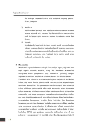 Kegiatan Pembelajaran 1
10
dan berbagai karya sastra untuk anak berbentuk dongeng, pantun,
drama, dan puisi.
3) Membaca
Menggunakan berbagai jenis membaca untuk memahami wacana
berupa petunjuk, teks panjang, dan berbagai karya sastra untuk
anak berbentuk puisi, dongeng, pantun, percakapan, cerita, dan
drama.
4) Menulis
Melakukan berbagai jenis kegiatan menulis untuk mengungkapkan
pikiran, perasaan, dan informasi dalam bentuk karangan sederhana,
petunjuk, surat, pengumuman, dialog, formulir, teks pidato, laporan,
ringkasan, parafrase, serta berbagai karya sastra untuk anak
berbentuk cerita, puisi, dan pantun.
3. Matematika
Matematika dapat didefinisikan sebagai studi dengan logika yang ketat dari
topik seperti kuantitas, struktur, ruang, dan perubahan. Matematika
merupakan tubuh pengetahuan yang dibenarkan (justified) dengan
argumentasi deduktif, dimulai dari aksioma-aksioma dan definisi-definisi".
Kecakapan atau kemahiran matematika merupakan bagian dari kecakapan
hidup yang harus dimiliki peserta didik terutama dalam pengembangan
penalaran, komunikasi, dan pemecahan masalah-masalah yang dihadapi
dalam kehidupan peserta didik sehari-hari. Matematika selalu digunakan
dalam segala segi kehidupan, semua bidang studi memerlukan ketrampilan
matematika yang sesuai, merupakan sarana komunikasi yang kuat, singkat
dan jelas, dapat digunakan untuk menyajikan informasi dalam berbagai cara,
meningkatkan kemampuan berpikir logis, ketelitian dan kesadaran
keruangan, memberikan kepuasan terhadap usaha memecahkan masalah
yang menantang, mengembangkan kreaktivitas dan sebagai sarana untuk
meningkatkan kesadaran terhadap perkembangan budaya. Pada struktur
kurikulum SD/MI, mata pelajaran matematika dialokasikan setara 5 jam
pelajaran ( 1 jam pelajaran = 35 menit) di kelas I dan 6 jam pelajaran kelas II
 
