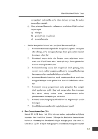 Modul Pelatihan SD Kelas Tinggi
13
mempelajari matematika, serta sikap ulet dan percaya diri dalam
pemecahan masalah.
6) Mata pelajaran Matematika pada satuan pendidikan SD/MI meliputi
aspek-aspek:
a) bilangan
b) geometri dan pengukuran
c) pengolahan data.
c. Standar kompetensi lulusan mata pelajaran Matematika SD/MI :
1) Memahami konsep bilangan bulat dan pecahan, operasi hitung dan
sifat-sifatnya, serta menggunakannya dalam pemecahan masalah
kehidupan sehari-hari
2) Memahami bangun datar dan bangun ruang sederhana, unsur-
unsur dan sifat-sifatnya, serta menerapkannya dalam pemecahan
masalah kehidupan sehari-hari
3) Memahami konsep ukuran dan pengukuran berat, panjang, luas,
volume, sudut, waktu, kecepatan, debit, serta mengaplikasikannya
dalam pemecahan masalah kehidupan sehari-hari
4) Memahami konsep koordinat untuk menentukan letak benda dan
menggunakannya dalam pemecahan masalah kehidupan sehari-
hari
5) Memahami konsep pengumpulan data, penyajian data dengan
tabel, gambar dan grafik (diagram), mengurutkan data, rentangan
data, rerata hitung, modus, serta menerapkannya dalam
pemecahan masalah kehidupan sehari-hari
6) Memiliki sikap menghargai matematika dan kegunaannya dalam
kehidupan
7) Memiliki kemampuan berpikir logis, kritis, dan kreatif
4. Ilmu Pengetahuan Alam (IPA)
Materi IPA di SD kelas I sd III terintegrasi dalam mata pelajaran Bahasa
Indonesia dan Pendidikan Jasmani Olahraga dan Kesehatan. Pembelajaran
dilakukan secara terpadu dalam tema dengan mata pelajaran lain. Untuk SD
kelas IV sd VI, IPA menjadi mata pelajaran tersendiri namun pembelajaran
 