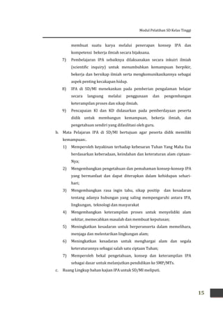 Modul Pelatihan SD Kelas Tinggi
15
membuat suatu karya melalui penerapan konsep IPA dan
kompetensi bekerja ilmiah secara bijaksana.
7) Pembelajaran IPA sebaiknya dilaksanakan secara inkuiri ilmiah
(scientific inquiry) untuk menumbuhkan kemampuan berpikir,
bekerja dan bersikap ilmiah serta mengkomunikasikannya sebagai
aspek penting kecakapan hidup.
8) IPA di SD/MI menekankan pada pemberian pengalaman belajar
secara langsung melalui penggunaan dan pengembangan
keterampilan proses dan sikap ilmiah.
9) Pencapaian KI dan KD didasarkan pada pemberdayaan peserta
didik untuk membangun kemampuan, bekerja ilmiah, dan
pengetahuan sendiri yang difasilitasi oleh guru.
b. Mata Pelajaran IPA di SD/MI bertujuan agar peserta didik memiliki
kemampuan:.
1) Memperoleh keyakinan terhadap kebesaran Tuhan Yang Maha Esa
berdasarkan keberadaan, keindahan dan keteraturan alam ciptaan-
Nya;
2) Mengembangkan pengetahuan dan pemahaman konsep-konsep IPA
yang bermanfaat dan dapat diterapkan dalam kehidupan sehari-
hari;
3) Mengembangkan rasa ingin tahu, sikap positip dan kesadaran
tentang adanya hubungan yang saling mempengaruhi antara IPA,
lingkungan, teknologi dan masyarakat
4) Mengembangkan keterampilan proses untuk menyelidiki alam
sekitar, memecahkan masalah dan membuat keputusan;
5) Meningkatkan kesadaran untuk berperanserta dalam memelihara,
menjaga dan melestarikan lingkungan alam;
6) Meningkatkan kesadaran untuk menghargai alam dan segala
keteraturannya sebagai salah satu ciptaan Tuhan;
7) Memperoleh bekal pengetahuan, konsep dan keterampilan IPA
sebagai dasar untuk melanjutkan pendidikan ke SMP/MTs.
c. Ruang Lingkup bahan kajian IPA untuk SD/MI meliputi.
 
