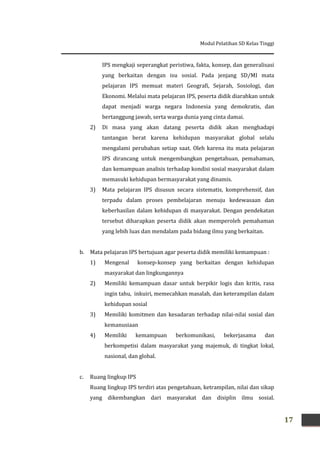 Modul Pelatihan SD Kelas Tinggi
17
IPS mengkaji seperangkat peristiwa, fakta, konsep, dan generalisasi
yang berkaitan dengan isu sosial. Pada jenjang SD/MI mata
pelajaran IPS memuat materi Geografi, Sejarah, Sosiologi, dan
Ekonomi. Melalui mata pelajaran IPS, peserta didik diarahkan untuk
dapat menjadi warga negara Indonesia yang demokratis, dan
bertanggung jawab, serta warga dunia yang cinta damai.
2) Di masa yang akan datang peserta didik akan menghadapi
tantangan berat karena kehidupan masyarakat global selalu
mengalami perubahan setiap saat. Oleh karena itu mata pelajaran
IPS dirancang untuk mengembangkan pengetahuan, pemahaman,
dan kemampuan analisis terhadap kondisi sosial masyarakat dalam
memasuki kehidupan bermasyarakat yang dinamis.
3) Mata pelajaran IPS disusun secara sistematis, komprehensif, dan
terpadu dalam proses pembelajaran menuju kedewasaan dan
keberhasilan dalam kehidupan di masyarakat. Dengan pendekatan
tersebut diharapkan peserta didik akan memperoleh pemahaman
yang lebih luas dan mendalam pada bidang ilmu yang berkaitan.
b. Mata pelajaran IPS bertujuan agar peserta didik memiliki kemampuan :
1) Mengenal konsep-konsep yang berkaitan dengan kehidupan
masyarakat dan lingkungannya
2) Memiliki kemampuan dasar untuk berpikir logis dan kritis, rasa
ingin tahu, inkuiri, memecahkan masalah, dan keterampilan dalam
kehidupan sosial
3) Memiliki komitmen dan kesadaran terhadap nilai-nilai sosial dan
kemanusiaan
4) Memiliki kemampuan berkomunikasi, bekerjasama dan
berkompetisi dalam masyarakat yang majemuk, di tingkat lokal,
nasional, dan global.
c. Ruang lingkup IPS
Ruang lingkup IPS terdiri atas pengetahuan, ketrampilan, nilai dan sikap
yang dikembangkan dari masyarakat dan disiplin ilmu sosial.
 
