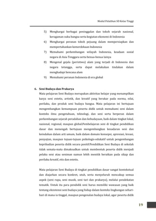 Modul Pelatihan SD Kelas Tinggi
19
5) Menghargai berbagai peninggalan dan tokoh sejarah nasional,
keragaman suku bangsa serta kegiatan ekonomi di Indonesia
6) Menghargai peranan tokoh pejuang dalam mempersiapkan dan
mempertahankan kemerdekaan Indonesia
7) Memahami perkembangan wilayah Indonesia, keadaan sosial
negara di Asia Tenggara serta benua-benua lainya
8) Mengenal gejala (peristiwa) alam yang terjadi di Indonesia dan
negara tetangga, serta dapat melakukan tindakan dalam
menghadapi bencana alam
9) Memahami peranan Indonesia di era global
6. Seni Budaya dan Prakarya
Mata pelajaran Seni Budaya merupakan aktivitas belajar yang menampilkan
karya seni estetis, artistik, dan kreatif yang berakar pada norma, nilai,
perilaku, dan produk seni budaya bangsa. Mata pelajaran ini bertujuan
mengembangkan kemampuan peserta didik untuk memahami seni dalam
konteks ilmu pengetahuan, teknologi, dan seni serta berperan dalam
perkembangan sejarah peradaban dan kebudayaan, baik dalam tingkat lokal,
nasional, regional, maupun global.Pembelajaran seni di tingkat pendidikan
dasar dan menengah bertujuan mengembangkan kesadaran seni dan
keindahan dalam arti umum, baik dalam domain konsepsi, apresiasi, kreasi,
penyajian, maupun tujuan-tujuan psikologis-edukatif untuk pengembangan
kepribadian peserta didik secara positif.Pendidikan Seni Budaya di sekolah
tidak semata-mata dimaksudkan untuk membentuk peserta didik menjadi
pelaku seni atau seniman namun lebih menitik beratkan pada sikap dan
perilaku kreatif, etis dan estetis.
Mata pelajaran Seni Budaya di tingkat pendidikan dasar sangat kontekstual
dan diajarkan secara konkret, utuh, serta menyeluruh mencakup semua
aspek (seni rupa, seni musik, seni tari dan prakarya), melalui pendekatan
tematik. Untuk itu para pendidik seni harus memiliki wawasan yang baik
tentang eksistensi seni budaya yang hidup dalam konteks lingkungan sehari-
hari di mana ia tinggal, maupun pengenalan budaya lokal, agar peserta didik
 