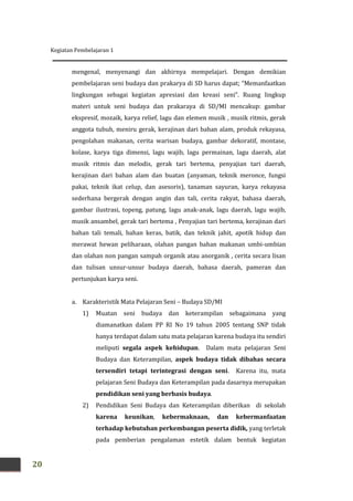 Kegiatan Pembelajaran 1
20
mengenal, menyenangi dan akhirnya mempelajari. Dengan demikian
pembelajaran seni budaya dan prakarya di SD harus dapat; “Memanfaatkan
lingkungan sebagai kegiatan apresiasi dan kreasi seni”. Ruang lingkup
materi untuk seni budaya dan prakaraya di SD/MI mencakup: gambar
ekspresif, mozaik, karya relief, lagu dan elemen musik , musik ritmis, gerak
anggota tubuh, meniru gerak, kerajinan dari bahan alam, produk rekayasa,
pengolahan makanan, cerita warisan budaya, gambar dekoratif, montase,
kolase, karya tiga dimensi, lagu wajib, lagu permainan, lagu daerah, alat
musik ritmis dan melodis, gerak tari bertema, penyajian tari daerah,
kerajinan dari bahan alam dan buatan (anyaman, teknik meronce, fungsi
pakai, teknik ikat celup, dan asesoris), tanaman sayuran, karya rekayasa
sederhana bergerak dengan angin dan tali, cerita rakyat, bahasa daerah,
gambar ilustrasi, topeng, patung, lagu anak-anak, lagu daerah, lagu wajib,
musik ansambel, gerak tari bertema , Penyajian tari bertema, kerajinan dari
bahan tali temali, bahan keras, batik, dan teknik jahit, apotik hidup dan
merawat hewan peliharaan, olahan pangan bahan makanan umbi-umbian
dan olahan non pangan sampah organik atau anorganik , cerita secara lisan
dan tulisan unsur-unsur budaya daerah, bahasa daerah, pameran dan
pertunjukan karya seni.
a. Karakteristik Mata Pelajaran Seni – Budaya SD/MI
1) Muatan seni budaya dan keterampilan sebagaimana yang
diamanatkan dalam PP RI No 19 tahun 2005 tentang SNP tidak
hanya terdapat dalam satu mata pelajaran karena budaya itu sendiri
meliputi segala aspek kehidupan. Dalam mata pelajaran Seni
Budaya dan Keterampilan, aspek budaya tidak dibahas secara
tersendiri tetapi terintegrasi dengan seni. Karena itu, mata
pelajaran Seni Budaya dan Keterampilan pada dasarnya merupakan
pendidikan seni yang berbasis budaya.
2) Pendidikan Seni Budaya dan Keterampilan diberikan di sekolah
karena keunikan, kebermaknaan, dan kebermanfaatan
terhadap kebutuhan perkembangan peserta didik, yang terletak
pada pemberian pengalaman estetik dalam bentuk kegiatan
 