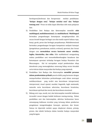 Modul Pelatihan SD Kelas Tinggi
21
berekspresi/berkreasi dan berapresiasi melalui pendekatan:
“belajar dengan seni,” “belajar melalui seni” dan “belajar
tentang seni.” Peran ini tidak dapat diberikan oleh mata pelajaran
lain.
3) Pendidikan Seni Budaya dan Keterampilan memiliki sifat
multilingual, multidimensional, dan multikultural. Multilingual
bermakna pengembangan kemampuan mengekspresikan diri
secara kreatif dengan berbagai cara dan media seperti bahasa rupa,
bunyi, gerak, peran dan berbagai perpaduannya. Multidimensional
bermakna pengembangan beragam kompetensi meliputi konsepsi
(pengetahuan, pemahaman, analisis, evaluasi), apresiasi, dan kreasi
dengan cara memadukan secara harmonis unsur estetika,
logika, kinestetika, dan etika. Sifat multikultural mengandung
makna pendidikan seni menumbuhkembangkan kesadaran dan
kemampuan apresiasi terhadap beragam budaya Nusantara dan
Mancanegara. Hal ini merupakan wujud pembentukan sikap
demokratis yang memungkinkan seseorang hidup secara beradab
serta toleran dalam masyarakat dan budaya yang majemuk.
4) Pendidikan Seni Budaya dan Keterampilan memiliki peranan
dalam pembentukan pribadi peserta didik yang harmonis dengan
memperhatikan kebutuhan perkembangan anak dalam mencapai
multikecerdasan yang terdiri atas kecerdasan intrapersonal,
interpersonal, visual spasial, musikal, linguistik, logik matematik,
naturalis serta kecerdasan adversitas, kecerdasan kreativitas,
kecerdasan spiritual dan moral, dan kecerdasan emosional.
5) Bidang seni rupa, musik, tari, dan keterampilan memiliki kekhasan
tersendiri sesuai dengan kaidah keilmuan masing-masing. Dalam
pendidikan seni dan keterampilan, aktivitas berkesenian harus
menampung kekhasan tersebut yang tertuang dalam pemberian
pengalaman mengembangkan konsepsi, apresiasi, dan kreasi.
Semua ini diperoleh melalui upaya eksplorasi elemen, prinsip,
proses, dan teknik berkarya dalam konteks budaya masyarakat
yang beragam.
 