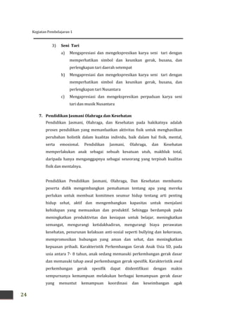 Kegiatan Pembelajaran 1
24
3) Seni Tari
a) Mengapresiasi dan mengekspresikan karya seni tari dengan
memperhatikan simbol dan keunikan gerak, busana, dan
perlengkapan tari daerah setempat
b) Mengapresiasi dan mengekspresikan karya seni tari dengan
memperhatikan simbol dan keunikan gerak, busana, dan
perlengkapan tari Nusantara
c) Mengapresiasi dan mengekspresikan perpaduan karya seni
tari dan musik Nusantara
7. Pendidikan Jasmani Olahraga dan Kesehatan
Pendidikan Jasmani, Olahraga, dan Kesehatan pada hakikatnya adalah
proses pendidikan yang memanfaatkan aktivitas fisik untuk menghasilkan
perubahan holistik dalam kualitas individu, baik dalam hal fisik, mental,
serta emosional. Pendidikan Jasmani, Olahraga, dan Kesehatan
memperlakukan anak sebagai sebuah kesatuan utuh, makhluk total,
daripada hanya menganggapnya sebagai seseorang yang terpisah kualitas
fisik dan mentalnya.
Pendidikan Pendidikan Jasmani, Olahraga, Dan Kesehatan membantu
peserta didik mengembangkan pemahaman tentang apa yang mereka
perlukan untuk membuat komitmen seumur hidup tentang arti penting
hidup sehat, aktif dan mengembangkan kapasitas untuk menjalani
kehidupan yang memuaskan dan produktif. Sehingga berdampak pada
meningkatkan produktivitas dan kesiapan untuk belajar, meningkatkan
semangat, mengurangi ketidakhadiran, mengurangi biaya perawatan
kesehatan, penurunan kelakuan anti-sosial seperti bullying dan kekerasan,
mempromosikan hubungan yang aman dan sehat, dan meningkatkan
kepuasan pribadi. Karakteristik Perkembangan Gerak Anak Usia SD, pada
usia antara 7- 8 tahun, anak sedang memasuki perkembangan gerak dasar
dan memasuki tahap awal perkembangan gerak spesifik. Karakteristik awal
perkembangan gerak spesifik dapat diidentifikasi dengan makin
sempurnanya kemampuan melakukan berbagai kemampuan gerak dasar
yang menuntut kemampuan koordinasi dan keseimbangan agak
 