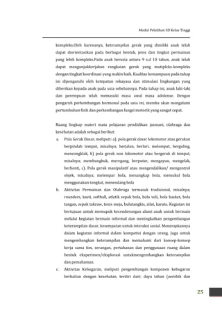 Modul Pelatihan SD Kelas Tinggi
25
kompleks.Oleh karenanya, keterampilan gerak yang dimiliki anak telah
dapat diorientasikan pada berbagai bentuk, jenis dan tingkat permainan
yang lebih kompleks.Pada anak berusia antara 9 s.d 10 tahun, anak telah
dapat mengunjukkerjakan rangkaian gerak yang mutipleks-kompleks
dengan tingkat koordinasi yang makin baik. Kualitas kemampuan pada tahap
ini dipengaruhi oleh ketepatan rekayasa dan stimulasi lingkungan yang
diberikan kepada anak pada usia sebelumnya. Pada tahap ini, anak laki-laki
dan perempuan telah memasuki masa awal masa adolense. Dengan
pengaruh perkembangan hormonal pada usia ini, mereka akan mengalami
pertumbuhan fisik dan perkembangan fungsi motorik yang sangat cepat.
Ruang lingkup materi mata pelajaran pendidikan jasmani, olahraga dan
kesehatan adalah sebagai berikut:
a. Pola Gerak Dasar, meliputi: a). pola gerak dasar lokomotor atau gerakan
berpindah tempat, misalnya; berjalan, berlari, melompat, berguling,
mencongklak, b) pola gerak non lokomotor atau bergerak di tempat,
misalnya; membungkuk, meregang, berputar, mengayun, mengelak,
berhenti, c). Pola gerak manipulatif atau mengendalikan/ mengontrol
objek, misalnya; melempar bola, menangkap bola, memukul bola
menggunakan tongkat, menendang bola
b. Aktivitas Permainan dan Olahraga termasuk tradisional, misalnya;
rounders, kasti, softball, atletik sepak bola, bola voli, bola basket, bola
tangan, sepak takraw, tenis meja, bulutangkis, silat, karate. Kegiatan ini
bertujuan untuk memupuk kecenderungan alami anak untuk bermain
melalui kegiatan bermain informal dan meningkatkan pengembangan
keterampilan dasar, kesempatan untuk interaksi sosial. Menerapkannya
dalam kegiatan informal dalam kompetisi dengan orang. Juga untuk
mengembangkan keterampilan dan memahami dari konsep-konsep
kerja sama tim, serangan, pertahanan dan penggunaan ruang dalam
bentuk eksperimen/eksplorasi untukmengembangkan keterampilan
dan pemahaman.
c. Aktivitas Kebugaran, meliputi pengembangan komponen kebugaran
berkaitan dengan kesehatan, terdiri dari; daya tahan (aerobik dan
 