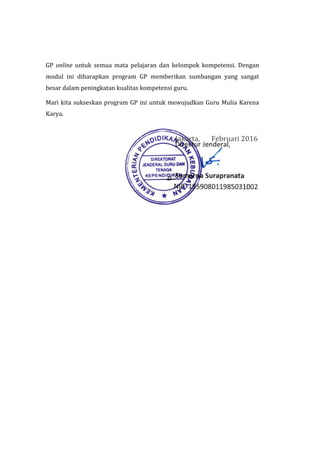 GP online untuk semua mata pelajaran dan kelompok kompetensi. Dengan
modul ini diharapkan program GP memberikan sumbangan yang sangat
besar dalam peningkatan kualitas kompetensi guru.
Mari kita sukseskan program GP ini untuk mewujudkan Guru Mulia Karena
Karya.
Jakarta, Februari 2016
 