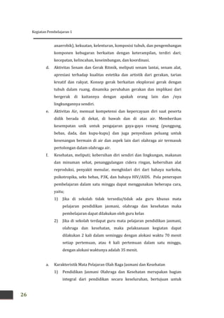 Kegiatan Pembelajaran 1
26
anaerobik), kekuatan, kelenturan, komposisi tubuh, dan pengembangan
komponen kebugaran berkaitan dengan keterampilan, terdiri dari;
kecepatan, kelincahan, keseimbangan, dan koordinasi.
d. Aktivitas Senam dan Gerak Ritmik, meliputi senam lantai, senam alat,
apresiasi terhadap kualitas estetika dan artistik dari gerakan, tarian
kreatif dan rakyat. Konsep gerak berkaitan eksplorasi gerak dengan
tubuh dalam ruang, dinamika perubahan gerakan dan implikasi dari
bergerak di kaitannya dengan apakah orang lain dan /nya
lingkungannya sendiri.
e. Aktivitas Air, memuat kompetensi dan kepercayaan diri saat peserta
didik berada di dekat, di bawah dan di atas air. Memberikan
kesempatan unik untuk pengajaran gaya-gaya renang (punggung,
bebas, dada, dan kupu-kupu) dan juga penyediaan peluang untuk
kesenangan bermain di air dan aspek lain dari olahraga air termasuk
pertolongan dalam olahraga air.
f. Kesehatan, meliputi; kebersihan diri sendiri dan lingkungan, makanan
dan minuman sehat, penanggulangan cidera ringan, kebersihan alat
reproduksi, penyakit menular, menghidari diri dari bahaya narkoba,
psikotropika, seks bebas, P3K, dan bahaya HIV/AIDS. Pola penerapan
pembelajaran dalam satu minggu dapat menggunakan beberapa cara,
yaitu;
1) Jika di sekolah tidak tersedia/tidak ada guru khusus mata
pelajaran pendidikan jasmani, olahraga dan kesehatan maka
pembelajaran dapat dilakukan oleh guru kelas
2) Jika di sekolah terdapat guru mata pelajaran pendidikan jasmani,
olahraga dan kesehatan, maka pelaksanaan kegiatan dapat
dilakukan 2 kali dalam seminggu dengan alokasi waktu 70 menit
setiap pertemuan, atau 4 kali pertemuan dalam satu minggu,
dengan alokasi waktunya adalah 35 menit.
a. Karakteristik Mata Pelajaran Olah Raga Jasmani dan Kesehatan
1) Pendidikan Jasmani Olahraga dan Kesehatan merupakan bagian
integral dari pendidikan secara keseluruhan, bertujuan untuk
 