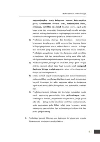 Modul Pelatihan SD Kelas Tinggi
27
mengembangkan aspek kebugaran jasmani, keterampilan
gerak, keterampilan berfikir kritis, keterampilan sosial,
penalaran, stabilitas emosional, tindakan moral, aspek pola
hidup sehat dan pengenalan lingkungan bersih melalui aktivitas
jasmani, olahraga dan kesehatan terpilih yang direncanakan secara
sistematis dalam rangka mencapai tujuan pendidikan nasional.
2) Pendidikan jasmani, olahraga dan kesehatan memberikan
kesempatan kepada peserta didik untuk terlibat langsung dalam
berbagai pengalaman belajar melalui aktivitas jasmani, olahraga
dan kesehatan yang terpilihyang dilakukan secara sistematis.
Pembekalan pengalaman belajar itu diarahkan untuk membina
pertumbuhan fisik dan pengembangan psikis yang lebih baik,
sekaligus membentuk pola hidup sehat dan bugar sepanjang hayat.
3) Pendidikan jasmani, olahraga dan kesehatan, berupa gerak sebagai
aktivitas jasmani adalah dasar bagi manusia untuk mengenal
dunia dan dirinya sendiriyang secara alami berkembang searah
dengan perkembangan zaman.
4) Selama ini telah terjadi kecenderungan dalam memberikan makna
mutu pendidikan yang hanya dikaitkan dengan aspek kemampuan
kognitif. Pandangan ini telah membawa akibat terabaikannya
aspek-aspek moral, akhlak, budi pekerti, seni, psikomotor, serta life
skill.
5) Pendidikan jasmani, olahraga, dan kesehatan merupakan media
untuk mendorong pertumbuhan fisik, perkembangan psikis,
keterampilan motorik, pengetahuan dan penalaran, penghayatan
nilai-nilai (sikap-mental-emosional-sportivitas-spiritual-sosial),
serta pembiasaan pola hidup sehat yang bermuara untuk
merangsang pertumbuhan dan perkembangan kualitas fisik dan
psikis yang seimbang.
b. Pendidikan Jasmani, Olahraga, dan Kesehatan bertujuan agar peserta
didik memiliki kemampuan sebagai berikut.
 
