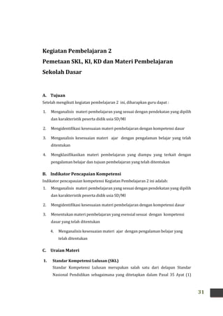 31
Kegiatan Pembelajaran 2
Pemetaan SKL, KI, KD dan Materi Pembelajaran
Sekolah Dasar
A. Tujuan
Setelah mengikuti kegiatan pembelajaran 2 ini, diharapkan guru dapat :
1. Menganalisis materi pembelajaran yang sesuai dengan pendekatan yang dipilih
dan karakteristik peserta didik usia SD/MI
2. Mengidentifikasi kesesuaian materi pembelajaran dengan kompetensi dasar
3. Menganalisis kesesuaian materi ajar dengan pengalaman belajar yang telah
ditentukan
4. Mengklasifikasikan materi pembelajaran yang diampu yang terkait dengan
pengalaman belajar dan tujuan pembelajaran yang telah ditentukan
B. Indikator Pencapaian Kompetensi
Indikator pencapauian kompetensi Kegiatan Pembelajaran 2 ini adalah:
1. Menganalisis materi pembelajaran yang sesuai dengan pendekatan yang dipilih
dan karakteristik peserta didik usia SD/MI
2. Mengidentifikasi kesesuaian materi pembelajaran dengan kompetensi dasar
3. Menentukan materi pembelajaran yang esensial sesuai dengan kompetensi
dasar yang telah ditentukan
4. Menganalisis kesesuaian materi ajar dengan pengalaman belajar yang
telah ditentukan
C. Uraian Materi
1. Standar Kompetensi Lulusan (SKL)
Standar Kompetensi Lulusan merupakan salah satu dari delapan Standar
Nasional Pendidikan sebagaimana yang ditetapkan dalam Pasal 35 Ayat (1)
 