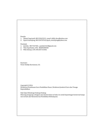 Penulis:
1. Slamet Supriyadi, 081333633311, email: didik_duro@yahoo.com
2. Dyah Sriwilujeng, 081334707632,dyah_sriwilujeng@yahoo.com
Penelaah:
1. Jamilah, 0817267402, jamilah3163@gmail.com
2. Titin Suprihatin, S.Pd. 08289200568
3. Widi Atmaja, S.Pd. 081281721836.
Ilustrator:
Victor Deddy Kurniawan, S.S.
Copyright © 2016
Direktorat Pembinaan Guru Pendidikan Dasar, Direktorat Jenderal Guru dan Tenaga
Kependidikan
Hak Cipta Dilindungi Undang-Undang
Dilarang mengcopy sebagian atau keseluruhan isi buku ini untuk kepentingan komersial tanpa
izin tertulis dari Kementerian Pendidikan Kebudayaan.
 