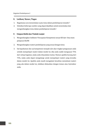 Kegiatan Pembelajaran 2
66
E. Latihan/ Kasus /Tugas
1. Bagaimana cara menentukan suatu tema dalam pembelajaran tematik ?
2. Sebutkan beberapa sumber yang dapat dijadikan untuk menentukan dan
mengembangkan tema dalam pembelajaran tematik !
F. Umpan Balik dan Tindak Lanjut
1. Mengembangkan Indikator Pencapaian Kompetensi sesuai KD dari lima mata
pelajaran SD/MI
2. Mengembangkan materi pembelajaran yang sesuai dengan tema
3. Uji kepahaman dan uji kompetensi menjadi alat ukur tingkat penguasaan anda
setelah mempelajari materi dalam modul ini. Jika anda sudah menguasai 75%
dari setiap kegiatan, maka anda dinyatakan tuntas. Namun apabila kurang dari
75%, maka anda dapat mengulangi untuk mempelajari materi yang tersedia
dalam modul ini. Apabila anda masih mengalami kesulitan memahami materi
yang ada dalam modul ini, silahkan diskusikan dengan teman atau Instruktur
anda.
 