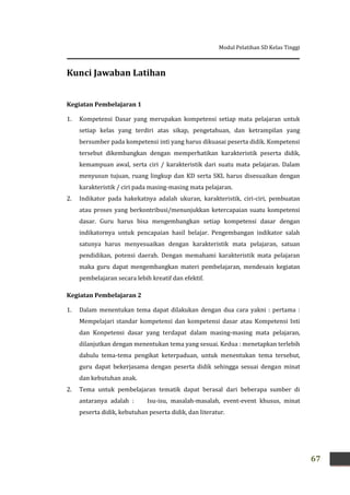 Modul Pelatihan SD Kelas Tinggi
67
Kunci Jawaban Latihan
Kegiatan Pembelajaran 1
1. Kompetensi Dasar yang merupakan kompetensi setiap mata pelajaran untuk
setiap kelas yang terdiri atas sikap, pengetahuan, dan ketrampilan yang
bersumber pada kompetensi inti yang harus dikuasai peserta didik. Kompetensi
tersebut dikembangkan dengan memperhatikan karakteristik peserta didik,
kemampuan awal, serta ciri / karakteristik dari suatu mata pelajaran. Dalam
menyusun tujuan, ruang lingkup dan KD serta SKL harus disesuaikan dengan
karakteristik / ciri pada masing-masing mata pelajaran.
2. Indikator pada hakekatnya adalah ukuran, karakteristik, ciri-ciri, pembuatan
atau proses yang berkontribusi/menunjukkan ketercapaian suatu kompetensi
dasar. Guru harus bisa mengembangkan setiap kompetensi dasar dengan
indikatornya untuk pencapaian hasil belajar. Pengembangan indikator salah
satunya harus menyesuaikan dengan karakteristik mata pelajaran, satuan
pendidikan, potensi daerah. Dengan memahami karakteristik mata pelajaran
maka guru dapat mengembangkan materi pembelajaran, mendesain kegiatan
pembelajaran secara lebih kreatif dan efektif.
Kegiatan Pembelajaran 2
1. Dalam menentukan tema dapat dilakukan dengan dua cara yakni : pertama :
Mempelajari standar kompetensi dan kompetensi dasar atau Kompetensi Inti
dan Konpetensi dasar yang terdapat dalam masing-masing mata pelajaran,
dilanjutkan dengan menentukan tema yang sesuai. Kedua : menetapkan terlebih
dahulu tema-tema pengikat keterpaduan, untuk menentukan tema tersebut,
guru dapat bekerjasama dengan peserta didik sehingga sesuai dengan minat
dan kebutuhan anak.
2. Tema untuk pembelajaran tematik dapat berasal dari beberapa sumber di
antaranya adalah : Isu-isu, masalah-masalah, event-event khusus, minat
peserta didik, kebutuhan peserta didik, dan literatur.
 