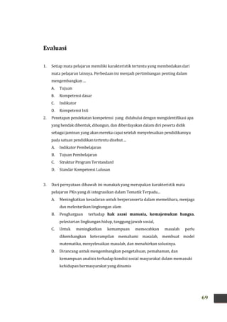 69
Evaluasi
1. Setiap mata pelajaran memiliki karakteristik tertentu yang membedakan dari
mata pelajaran lainnya. Perbedaan ini menjadi pertimbangan penting dalam
mengembangkan ...
A. Tujuan
B. Kompetensi dasar
C. Indikator
D. Kompetensi Inti
2. Penetapan pendekatan kompetensi yang didahului dengan mengidentifikasi apa
yang hendak dibentuk, dibangun, dan diberdayakan dalam diri peserta didik
sebagai jaminan yang akan mereka capai setelah menyelesaikan pendidikannya
pada satuan pendidikan tertentu disebut ...
A. Indikator Pembelajaran
B. Tujuan Pembelajaran
C. Struktur Program Terstandard
D. Standar Kompetensi Lulusan
3. Dari pernyataan dibawah ini manakah yang merupakan karakteristik mata
pelajaran PKn yang di integrasikan dalam Tematik Terpadu...
A. Meningkatkan kesadaran untuk berperanserta dalam memelihara, menjaga
dan melestarikan lingkungan alam
B. Penghargaan terhadap hak asasi manusia, kemajemukan bangsa,
pelestarian lingkungan hidup, tanggung jawab sosial,
C. Untuk meningkatkan kemampuan memecahkan masalah perlu
dikembangkan keterampilan memahami masalah, membuat model
matematika, menyelesaikan masalah, dan menafsirkan solusinya.
D. Dirancang untuk mengembangkan pengetahuan, pemahaman, dan
kemampuan analisis terhadap kondisi sosial masyarakat dalam memasuki
kehidupan bermasyarakat yang dinamis
 