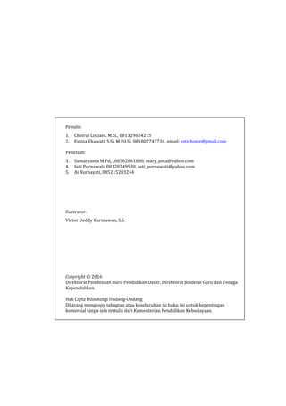 Penulis:
1. Choirul Listiani, M.Si., 081329654215
2. Estina Ekawati, S.Si, M.Pd.Si, 081802747734, email: estichoice@gmail.com
Penelaah:
3. Sumaryanta M.Pd, , 08562861880, mary_anta@yahoo.com
4. Seti Purnawati, 08128749930, seti_purnawati@yahoo.com
5. Ai Nurhayati, 085215283244
Ilustrator:
Victor Deddy Kurniawan, S.S.
Copyright © 2016
Direktorat Pembinaan Guru Pendidikan Dasar, Direktorat Jenderal Guru dan Tenaga
Kependidikan.
Hak Cipta Dilindungi Undang-Undang
Dilarang mengcopy sebagian atau keseluruhan isi buku ini untuk kepentingan
komersial tanpa izin tertulis dari Kementerian Pendidikan Kebudayaan.
 