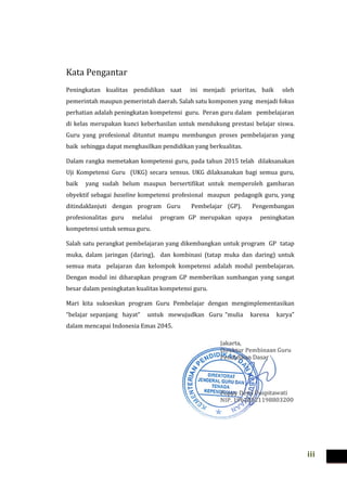 iii
Kata Pengantar
Peningkatan kualitas pendidikan saat ini menjadi prioritas, baik oleh
pemerintah maupun pemerintah daerah. Salah satu komponen yang menjadi fokus
perhatian adalah peningkatan kompetensi guru. Peran guru dalam pembelajaran
di kelas merupakan kunci keberhasilan untuk mendukung prestasi belajar siswa.
Guru yang profesional dituntut mampu membangun proses pembelajaran yang
baik sehingga dapat menghasilkan pendidikan yang berkualitas.
Dalam rangka memetakan kompetensi guru, pada tahun 2015 telah dilaksanakan
Uji Kompetensi Guru (UKG) secara sensus. UKG dilaksanakan bagi semua guru,
baik yang sudah belum maupun bersertifikat untuk memperoleh gambaran
obyektif sebagai baseline kompetensi profesional maupun pedagogik guru, yang
ditindaklanjuti dengan program Guru Pembelajar (GP). Pengembangan
profesionalitas guru melalui program GP merupakan upaya peningkatan
kompetensi untuk semua guru.
Salah satu perangkat pembelajaran yang dikembangkan untuk program GP tatap
muka, dalam jaringan (daring), dan kombinasi (tatap muka dan daring) untuk
semua mata pelajaran dan kelompok kompetensi adalah modul pembelajaran.
Dengan modul ini diharapkan program GP memberikan sumbangan yang sangat
besar dalam peningkatan kualitas kompetensi guru.
Mari kita sukseskan program Guru Pembelajar dengan mengimplementasikan
“belajar sepanjang hayat” untuk mewujudkan Guru “mulia karena karya”
dalam mencapai Indonesia Emas 2045.
 