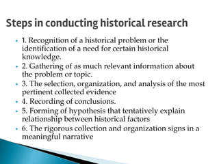 ▶ 1. Recognition of a historical problem or the
identification of a need for certain historical
knowledge.
▶ 2. Gathering of as much relevant information about
the problem or topic.
▶ 3. The selection, organization, and analysis of the most
pertinent collected evidence
▶ 4. Recording of conclusions.
▶ 5. Forming of hypothesis that tentatively explain
relationship between historical factors
▶ 6. The rigorous collection and organization signs in a
meaningful narrative
Steps in conducting historical research
 