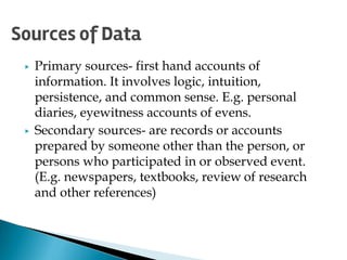 ▶ Primary sources- first hand accounts of
information. It involves logic, intuition,
persistence, and common sense. E.g. personal
diaries, eyewitness accounts of evens.
▶ Secondary sources- are records or accounts
prepared by someone other than the person, or
persons who participated in or observed event.
(E.g. newspapers, textbooks, review of research
and other references)
Sources of Data
 