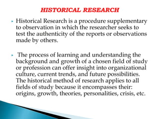 HISTORICAL RESEARCH
▶ Historical Research is a procedure supplementary
to observation in which the researcher seeks to
test the authenticity of the reports or observations
made by others.
▶ The process of learning and understanding the
background and growth of a chosen field of study
or profession can offer insight into organizational
culture, current trends, and future possibilities.
The historical method of research applies to all
fields of study because it encompasses their:
origins, growth, theories, personalities, crisis, etc.
 