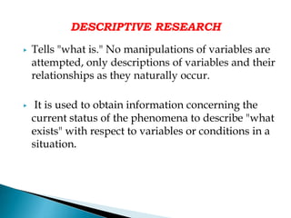 DESCRIPTIVE RESEARCH
▶ Tells "what is." No manipulations of variables are
attempted, only descriptions of variables and their
relationships as they naturally occur.
▶ It is used to obtain information concerning the
current status of the phenomena to describe "what
exists" with respect to variables or conditions in a
situation.
 
