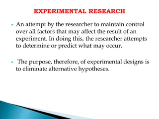 EXPERIMENTAL RESEARCH
▶ An attempt by the researcher to maintain control
over all factors that may affect the result of an
experiment. In doing this, the researcher attempts
to determine or predict what may occur.
▶ The purpose, therefore, of experimental designs is
to eliminate alternative hypotheses.
 