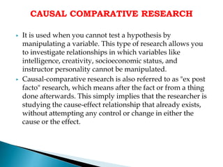 CAUSAL COMPARATIVE RESEARCH
▶ It is used when you cannot test a hypothesis by
manipulating a variable. This type of research allows you
to investigate relationships in which variables like
intelligence, creativity, socioeconomic status, and
instructor personality cannot be manipulated.
▶ Causal-comparative research is also referred to as "ex post
facto" research, which means after the fact or from a thing
done afterwards. This simply implies that the researcher is
studying the cause-effect relationship that already exists,
without attempting any control or change in either the
cause or the effect.
 