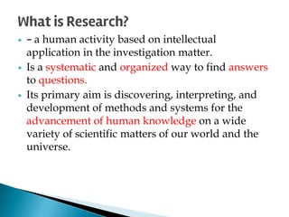 ▶ - a human activity based on intellectual
application in the investigation matter.
▶ Is a systematic and organized way to find answers
to questions.
▶ Its primary aim is discovering, interpreting, and
development of methods and systems for the
advancement of human knowledge on a wide
variety of scientific matters of our world and the
universe.
What is Research?
 