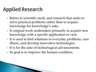 ▶ Refers to scientific study and research that seeks to
solve practical problems rather than to acquire
knowledge for knowledge’s sake.
▶ Is original work undertaken primarily to acquire new
knowledge with a specific application in view.
▶ It is used to find solutions to everyday problems, cure
illness, and develop innovative technologies.
▶ It is for the sake of technological advancements.
▶ Its goal is to improve the human condition.
Applied Research
 