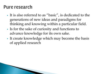 ▶ It is also referred to as “basic”, is dedicated to the
generations of new ideas and paradigms for
thinking and knowing within a particular field.
▶ Is for the sake of curiosity and functions to
advance knowledge for its own sake.
▶ It create knowledge which may become the basis
of applied research
Pure research
 