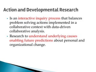 ▶ Is an interactive inquiry process that balances
problem solving actions implemented in a
collaborative context with data-driven
collaborative analysis.
▶ Research to understand underlying causes
enabling future predictions about personal and
organizational change.
Action and Developmental Research
 