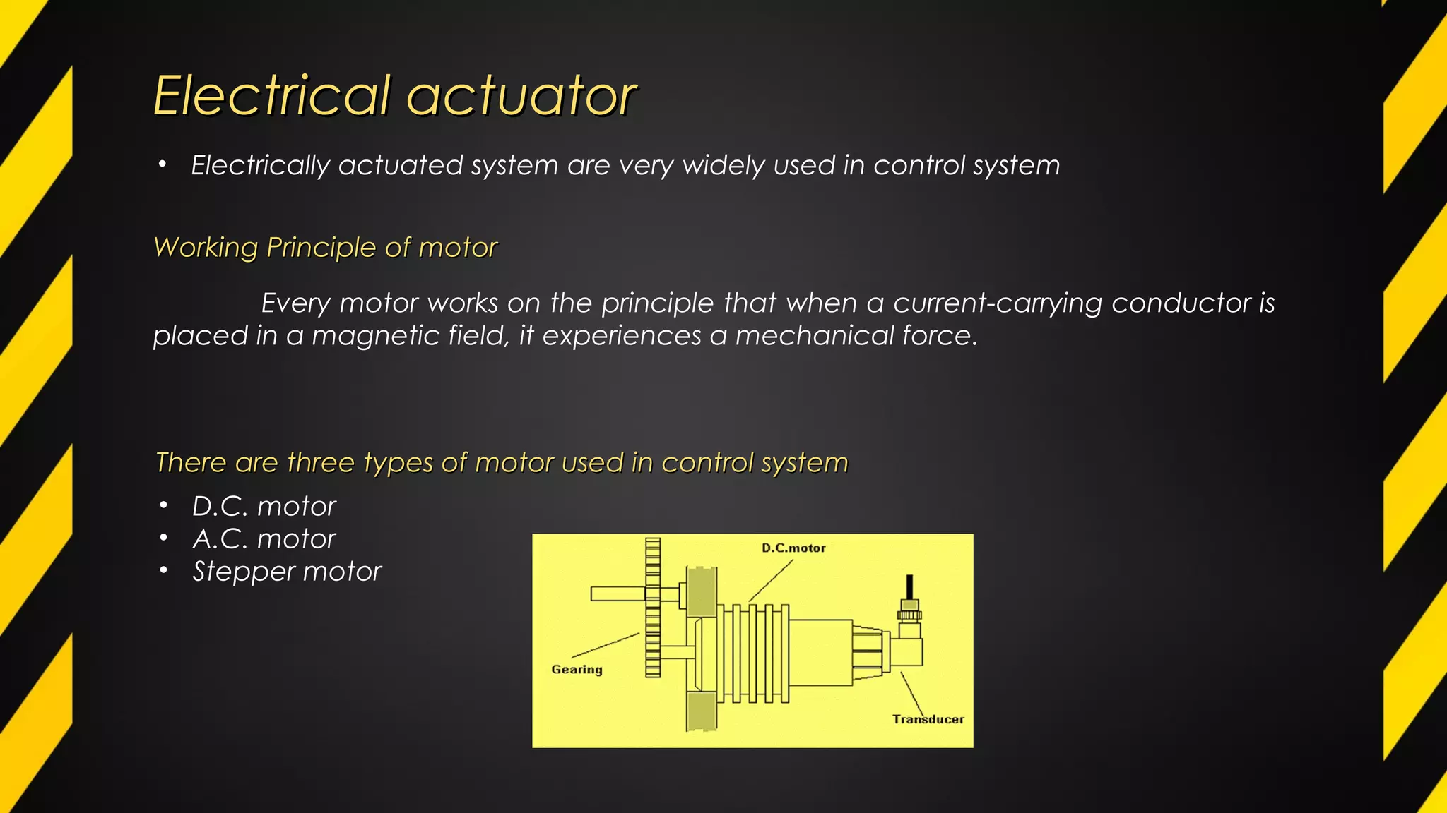 Electrical actuatorElectrical actuator
• Electrically actuated system are very widely used in control system
There are three types of motor used in control systemThere are three types of motor used in control system
• D.C. motor
• A.C. motor
• Stepper motor
Every motor works on the principle that when a current-carrying conductor is
placed in a magnetic field, it experiences a mechanical force.
Working Principle of motorWorking Principle of motor
 