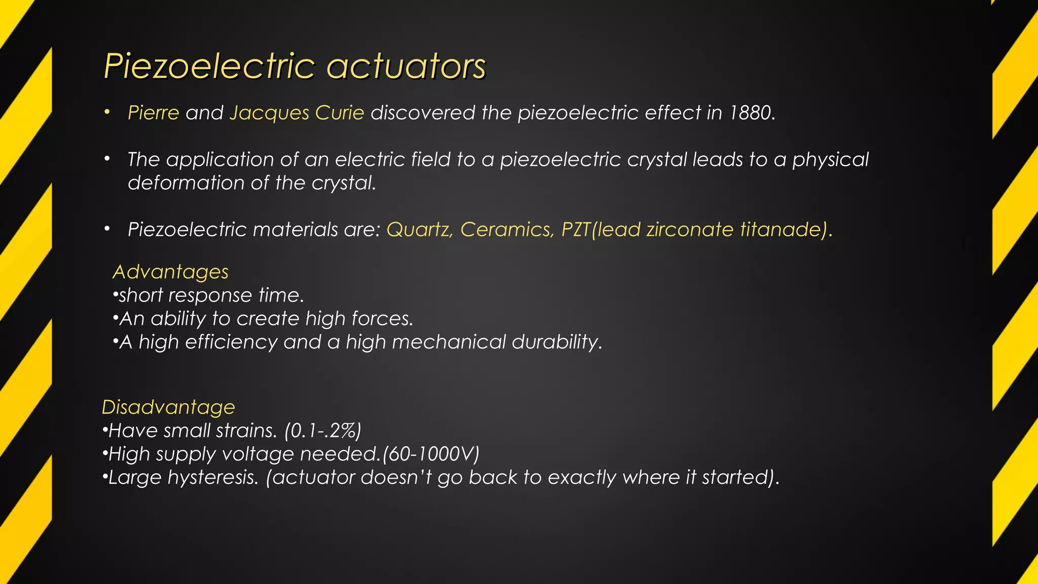 Piezoelectric actuatorsPiezoelectric actuators
• Pierre and Jacques Curie discovered the piezoelectric effect in 1880.
• The application of an electric field to a piezoelectric crystal leads to a physical
deformation of the crystal.
• Piezoelectric materials are: Quartz, Ceramics, PZT(lead zirconate titanade).
Advantages
•short response time.
•An ability to create high forces.
•A high efficiency and a high mechanical durability.
Disadvantage
•Have small strains. (0.1-.2%)
•High supply voltage needed.(60-1000V)
•Large hysteresis. (actuator doesn’t go back to exactly where it started).
 