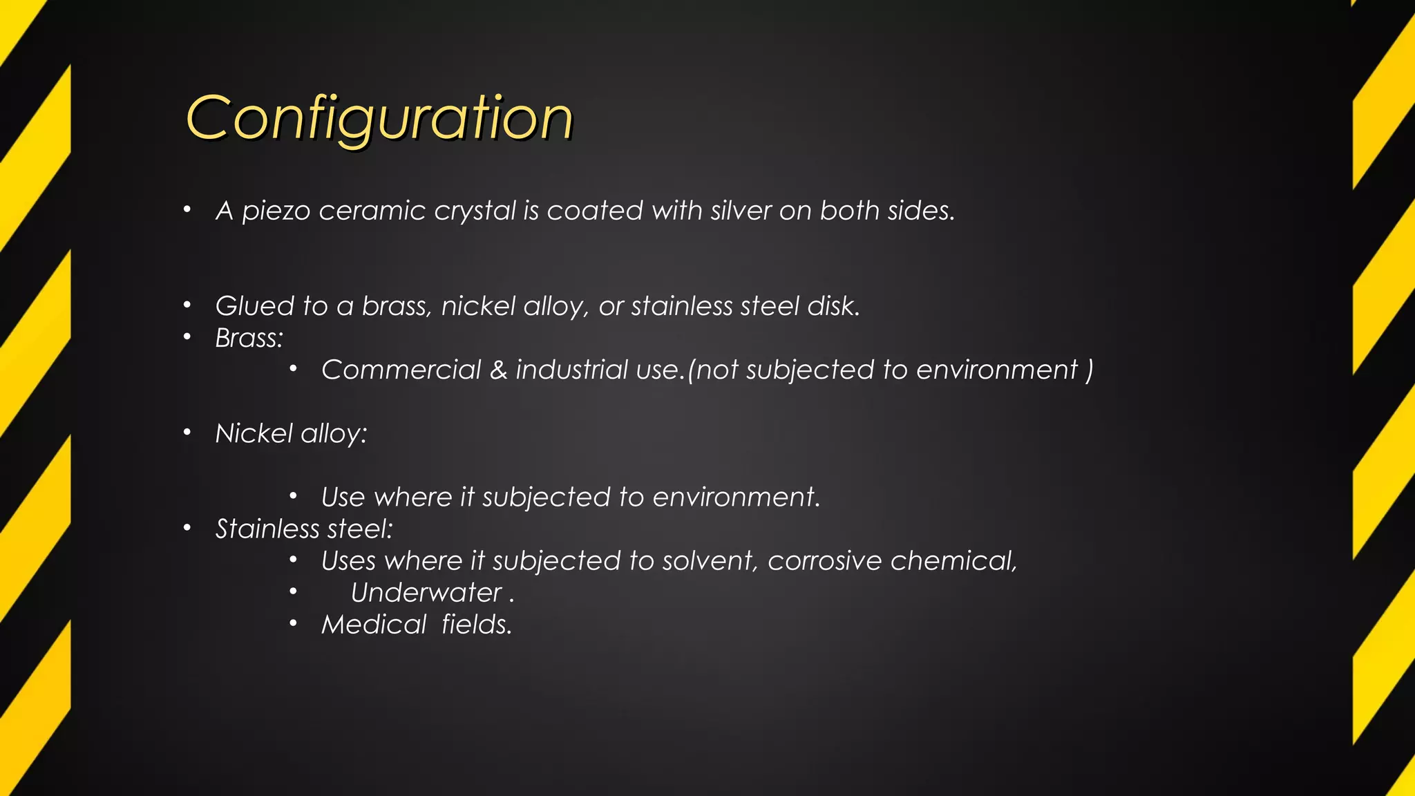 ConfigurationConfiguration
• A piezo ceramic crystal is coated with silver on both sides.
• Glued to a brass, nickel alloy, or stainless steel disk.
• Brass:
• Commercial & industrial use.(not subjected to environment )
• Nickel alloy:
• Use where it subjected to environment.
• Stainless steel:
• Uses where it subjected to solvent, corrosive chemical,
• Underwater .
• Medical fields.
 