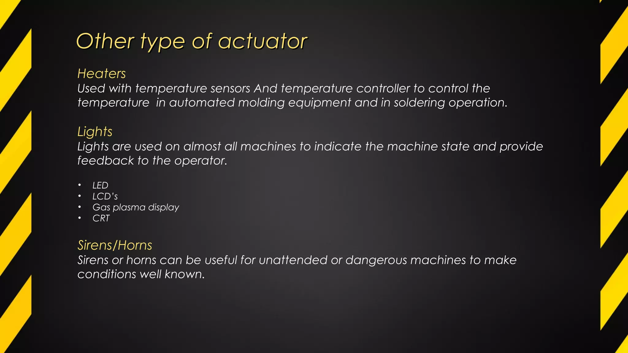 Other type of actuatorOther type of actuator
Heaters
Used with temperature sensors And temperature controller to control the
temperature in automated molding equipment and in soldering operation.
Lights
Lights are used on almost all machines to indicate the machine state and provide
feedback to the operator.
• LED
• LCD’s
• Gas plasma display
• CRT
Sirens/Horns
Sirens or horns can be useful for unattended or dangerous machines to make
conditions well known.
 