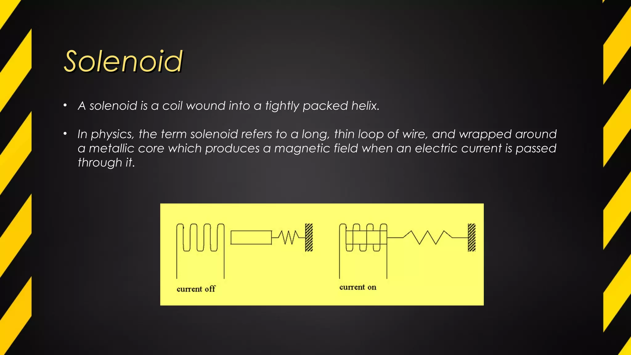SolenoidSolenoid
• A solenoid is a coil wound into a tightly packed helix.
• In physics, the term solenoid refers to a long, thin loop of wire, and wrapped around
a metallic core which produces a magnetic field when an electric current is passed
through it.
 