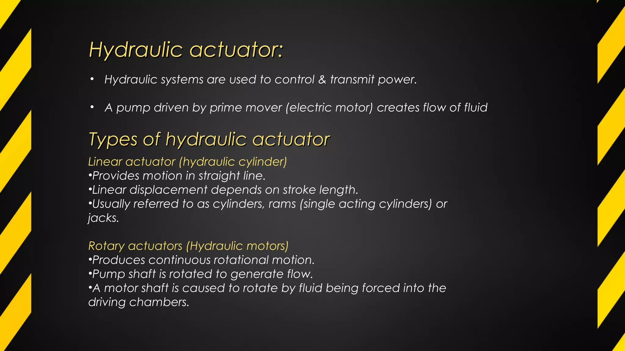 Hydraulic actuator:Hydraulic actuator:
• Hydraulic systems are used to control & transmit power.
• A pump driven by prime mover (electric motor) creates flow of fluid
Linear actuator (hydraulic cylinder)
•Provides motion in straight line.
•Linear displacement depends on stroke length.
•Usually referred to as cylinders, rams (single acting cylinders) or
jacks.
Rotary actuators (Hydraulic motors)
•Produces continuous rotational motion.
•Pump shaft is rotated to generate flow.
•A motor shaft is caused to rotate by fluid being forced into the
driving chambers.
Types of hydraulic actuatorTypes of hydraulic actuator
 
