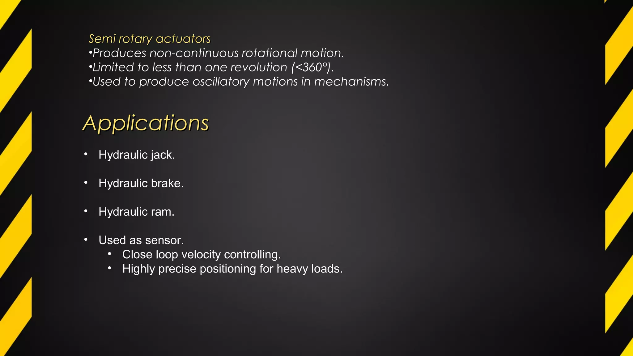 Semi rotary actuatorsSemi rotary actuators
•Produces non-continuous rotational motion.
•Limited to less than one revolution (<360°).
•Used to produce oscillatory motions in mechanisms.
ApplicationsApplications
• Hydraulic jack.
• Hydraulic brake.
• Hydraulic ram.
• Used as sensor.
• Close loop velocity controlling.
• Highly precise positioning for heavy loads.
 