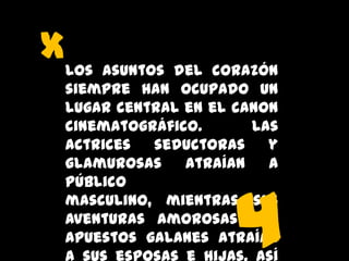 xLos asuntos del corazón
siempre han ocupado un
lugar central en el canon
cinematográfico.
Las
actrices
seductoras
y
glamurosas
atraían
a
público
masculino, mientras sus
aventuras amorosas con
apuestos galanes atraían

4

 