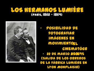 LOS HERMANOS LUMIÉRE
(PARÍS, 1862 - 1864)

•

Posibilidad de
fotografiar
imágenes en
movimiento.
• el
cinematógr
• 22 de marzo afo.
de 1895

(Salida de los obreros
de la fábrica Lumiére en
Lyon Monplaisir)

 