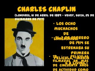 CHARLES CHAPLIN
(Londres, 16 de abril de 1889 – Vevey, Suiza, 25 de
diciembre de 1977)

• Los ocho
muchachos
de
• Lancashire.
El 2 de febrero
de 1914 se
estrenaba su
primera
• 79
películas
película, «Makin
filmadas en más
g a Living.»
de cincuenta años
de actividad como

 