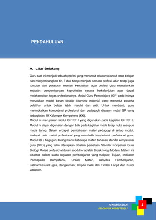 PENDAHULUAN
KELOMPOK KOMPETENSI J
1
A. Latar Belakang
Guru saat ini menjadi sebuah profesi yang menuntut pelakunya untuk terus belajar
dan mengembangkan diri. Tidak hanya menjadi tuntutan profesi, akan tetapi juga
tuntutan dari peraturan menteri Pendidikan agar profesi guru menjalankan
kegiatan pengembangan keprofesian secara berkelanjutan agar dapat
melaksanakan tugas profesionalnya. Modul Guru Pembelajara (GP) pada intinya
merupakan model bahan belajar (learning material) yang menuntut peserta
pelatihan untuk belajar lebih mandiri dan aktif. Untuk membantu guru
meningkatkan kompetensi profesional dan pedagogik disusun modul GP yang
terbagi atas 10 Kelompok Kompetensi (KK).
Modul ini merupakan Modul GP KK J yang digunakan pada kegiatan GP KK J.
Modul ini dapat digunakan dengan baik pada kegiatan moda tatap muka maupun
moda daring. Selain terdapat pembahasan materi pedagogi di setiap modul,
terdapat pula materi profesional yang membidik kompetensi profesional guru.
Modul KK J bagi guru Biologi berisi beberapa materi bahasan standar kompetensi
guru (SKG) yang telah ditetapkan didalam pemetaan Standar Kompetesi Guru
Biologi. Materi profesional dalam modul ini adalah Bioteknologi Modern. Materi ini
dikemas dalam suatu kegiatan pembelajaran yang meliputi: Tujuan, Indikator
Pencapaian Kompetensi, Uraian Materi, Aktivitas Pembelajaran,
Latihan/Kasus/Tugas, Rangkuman, Umpan Balik dan Tindak Lanjut dan Kunci
Jawaban.
PENDAHULUAN
 