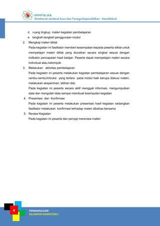 PPPPTK IPA
Direktorat Jenderal Guru dan Tenaga Kependidikan - Kemdikbud
PENDAHULUAN
KELOMPOK KOMPETENSI J
4
d. ruang lingkup materi kegiatan pembelajaran
e. langkah-langkah penggunaan modul
2. Mengkaji materi diklat
Pada kegiatan ini fasilitator memberi kesempatan kepada peserta diklat untuk
mempelajari materi diklat yang diuraikan secara singkat sesuai dengan
indikator pencapaian hasil belajar. Peserta dapat mempelajari materi secara
individual atau kelompok
3. Melakukan aktivitas pembelajaran
Pada kegiatan ini peserta melakukan kegiatan pembelajaran sesuai dengan
rambu-rambu/intruksi yang tertera pada modul baik berupa diskusi materi,
melakukan eksperimen, latihan dsb.
Pada kegiatan ini peserta secara aktif menggali informasi, mengumpulkan
data dan mengolah data sampai membuat kesimpulan kegiatan
4. Presentasi dan Konfirmasi
Pada kegiatan ini peserta melakukan presentasi hasil kegiatan sedangkan
fasilitator melakukan konfirmasi terhadap materi dibahas bersama
5. Review Kegiatan
Pada kegiatan ini peserta dan penyaji mereview materi
 