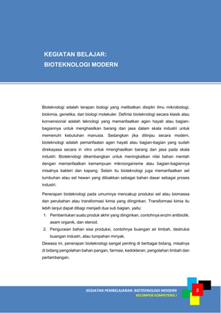 KEGIATAN PEMBELAJARAN: BIOTEKNOLOGI MODERN
KELOMPOK KOMPETENSI J
5
Bioteknologi adalah terapan biologi yang melibatkan disiplin ilmu mikrobiologi,
biokimia, genetika, dan biologi molekuler. Definisi bioteknologi secara klasik atau
konvensional adalah teknologi yang memanfaatkan agen hayati atau bagian-
bagiannya untuk menghasilkan barang dan jasa dalam skala industri untuk
memenuhi kebutuhan manusia. Sedangkan jika ditinjau secara modern,
bioteknologi adalah pemanfaatan agen hayati atau bagian-bagian yang sudah
direkayasa secara in vitro untuk mrenghasilkan barang dan jasa pada skala
industri. Bioteknologi dikembangkan untuk meningkatkan nilai bahan mentah
dengan memanfaatkan kemampuan mikroorganisme atau bagian-bagiannya
misalnya bakteri dan kapang. Selain itu bioteknologi juga memanfaatkan sel
tumbuhan atau sel hewan yang dibiakkan sebagai bahan dasar sebagai proses
industri.
Penerapan bioteknologi pada umumnya mencakup produksi sel atau biomassa
dan perubahan atau transformasi kimia yang diinginkan. Transformasi kimia itu
lebih lanjut dapat dibagi menjadi dua sub bagian, yaitu:
1. Pembentukan suatu produk akhir yang diinginkan, contohnya enzim antibiotik,
asam organik, dan steroid.
2. Penguraian bahan sisa produksi, contohnya buangan air limbah, destruksi
buangan industri, atau tumpahan minyak.
Dewasa ini, penerapan bioteknologi sangat penting di berbagai bidang, misalnya
di bidang pengolahan bahan pangan, farmasi, kedokteran, pengolahan limbah dan
pertambangan.
KEGIATAN BELAJAR:
BIOTEKNOLOGI MODERN
 